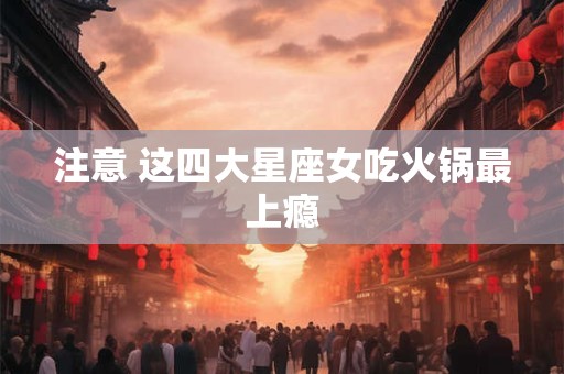 注意 这四大星座女吃火锅最上瘾