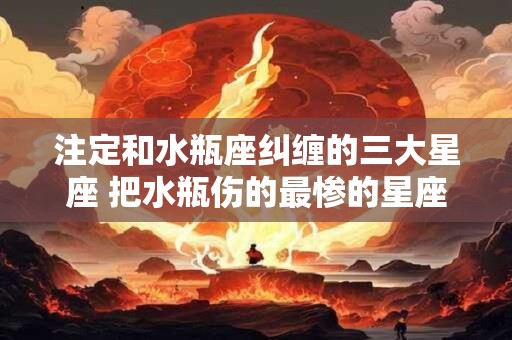 注定和水瓶座纠缠的三大星座 把水瓶伤的最惨的星座