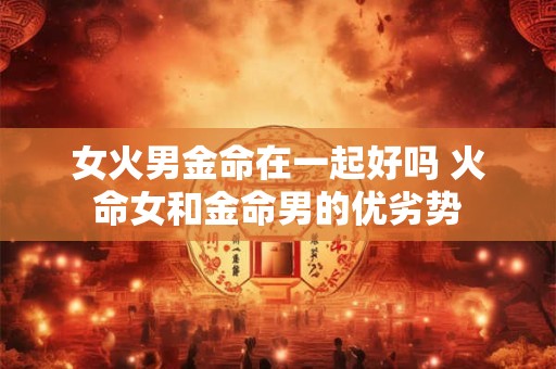 详细阅读:女火男金命在一起好吗 火命女和金命男的优劣势 女火男金命在一起好吗 火命女和金命男的优劣势
