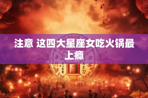 注意 这四大星座女吃火锅最上瘾