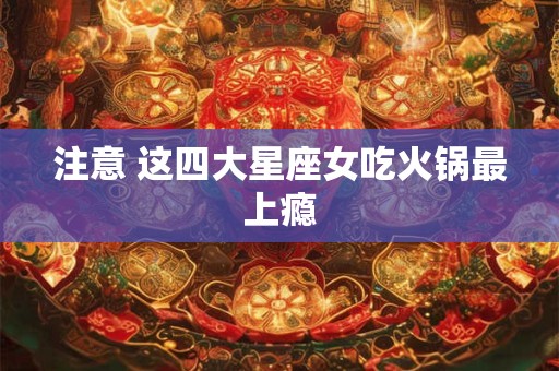 注意 这四大星座女吃火锅最上瘾