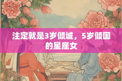 详细阅读:注定就是3岁倾城,5岁倾国的星座女 注定就是3岁倾城,5岁倾国的星座女