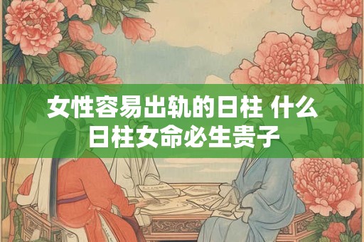 女性容易出轨的日柱 什么日柱女命必生贵子