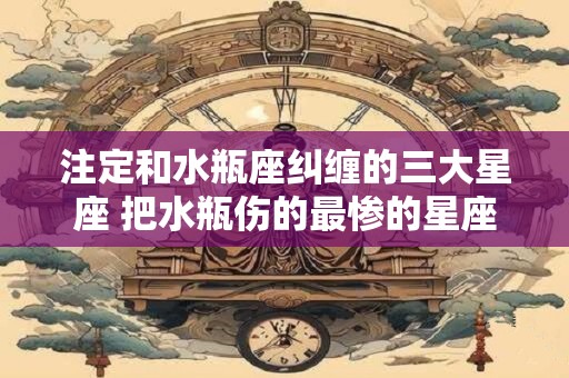 注定和水瓶座纠缠的三大星座 把水瓶伤的最惨的星座