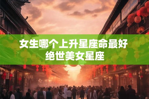 女生哪个上升星座命最好 绝世美女星座