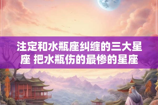 注定和水瓶座纠缠的三大星座 把水瓶伤的最惨的星座