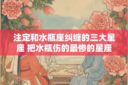 注定和水瓶座纠缠的三大星座 把水瓶伤的最惨的星座