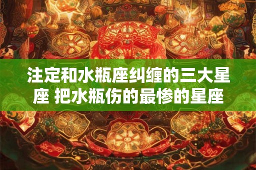 注定和水瓶座纠缠的三大星座 把水瓶伤的最惨的星座