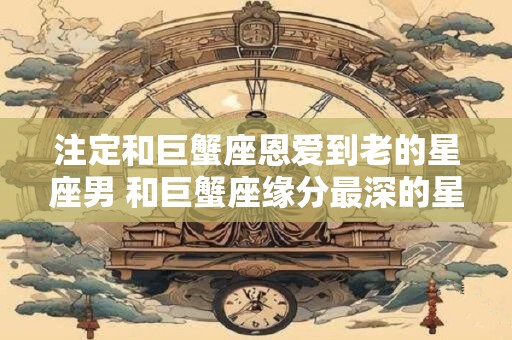 注定和巨蟹座恩爱到老的星座男 和巨蟹座缘分最深的星座