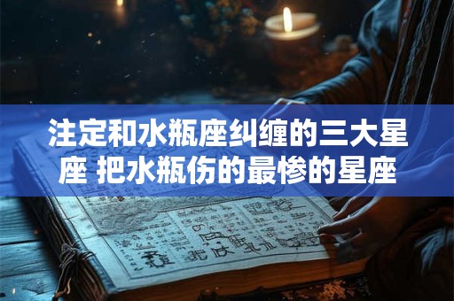 注定和水瓶座纠缠的三大星座 把水瓶伤的最惨的星座