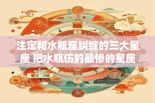 注定和水瓶座纠缠的三大星座 把水瓶伤的最惨的星座