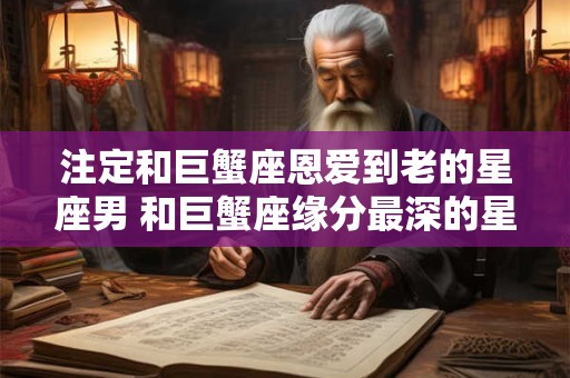 注定和巨蟹座恩爱到老的星座男 和巨蟹座缘分最深的星座