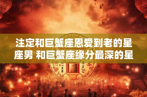 注定和巨蟹座恩爱到老的星座男 和巨蟹座缘分最深的星座