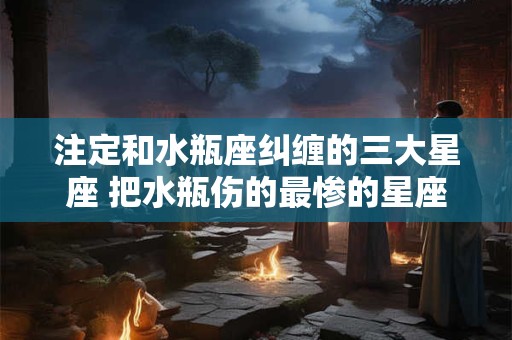 注定和水瓶座纠缠的三大星座 把水瓶伤的最惨的星座