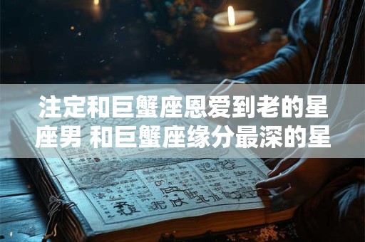 注定和巨蟹座恩爱到老的星座男 和巨蟹座缘分最深的星座
