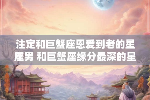注定和巨蟹座恩爱到老的星座男 和巨蟹座缘分最深的星座