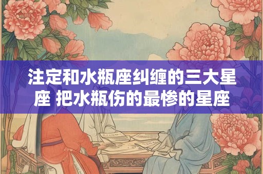 注定和水瓶座纠缠的三大星座 把水瓶伤的最惨的星座