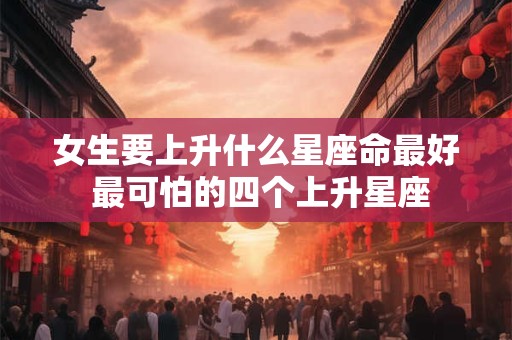 女生要上升什么星座命最好 最可怕的四个上升星座