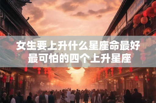 女生要上升什么星座命最好 最可怕的四个上升星座