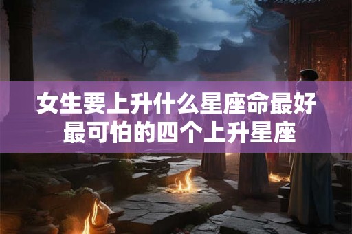 女生要上升什么星座命最好 最可怕的四个上升星座