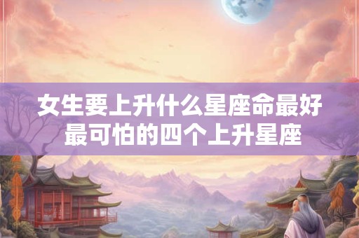女生要上升什么星座命最好 最可怕的四个上升星座