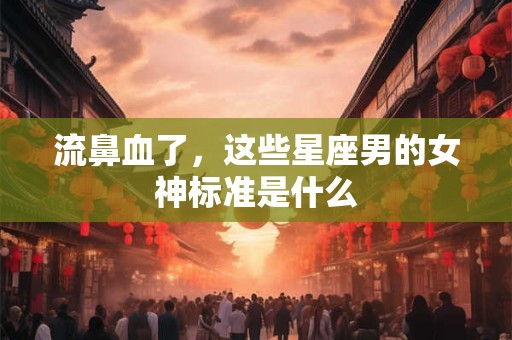 流鼻血了，这些星座男的女神标准是什么