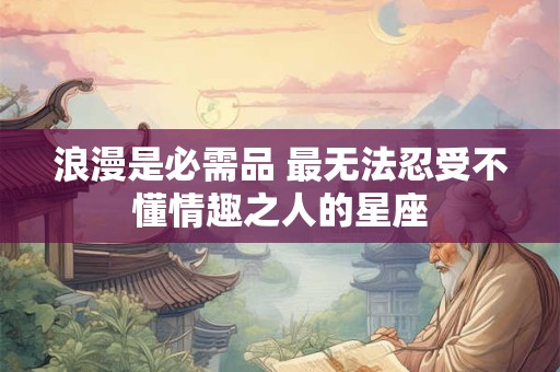 浪漫是必需品 最无法忍受不懂情趣之人的星座