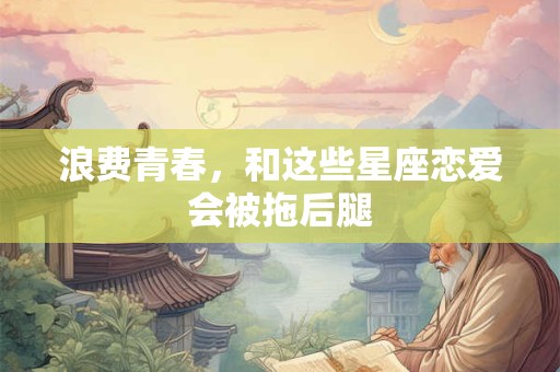 浪费青春，和这些星座恋爱会被拖后腿