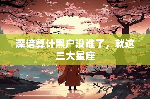深谙算计黑户没谁了，就这三大星座