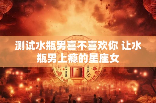测试水瓶男喜不喜欢你 让水瓶男上瘾的星座女
