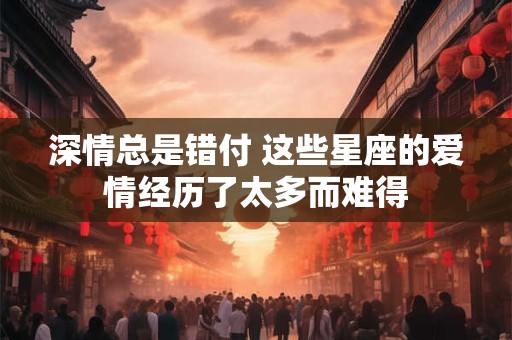 深情总是错付 这些星座的爱情经历了太多而难得