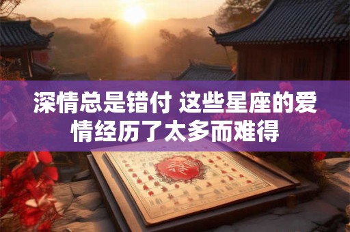 深情总是错付 这些星座的爱情经历了太多而难得