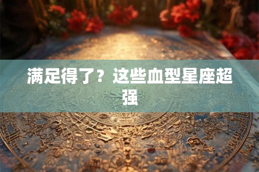 满足得了?这些血型星座超强 满足得了?这些血型星座超强