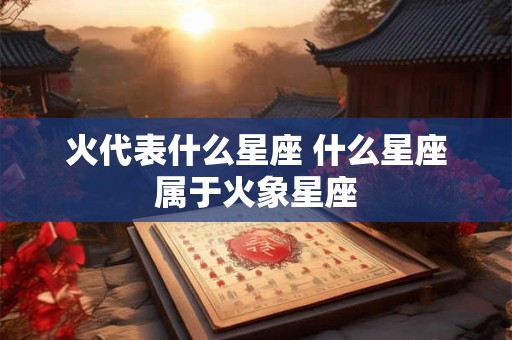火代表什么星座 什么星座属于火象星座