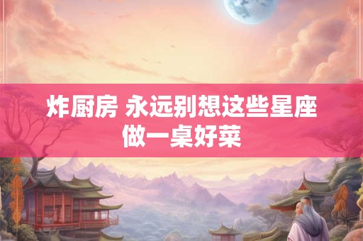 炸厨房 永远别想这些星座做一桌好菜