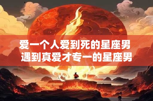 爱一个人爱到死的星座男 遇到真爱才专一的星座男