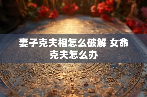 妻子克夫相怎么破解 女命克夫怎么办