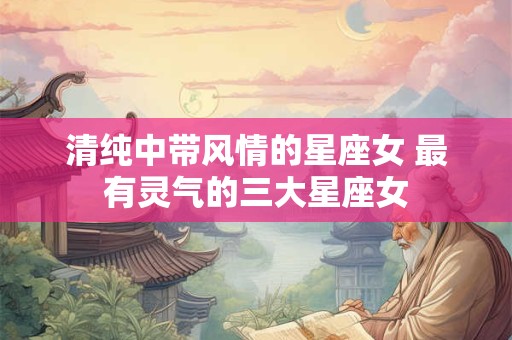 清纯中带风情的星座女 最有灵气的三大星座女