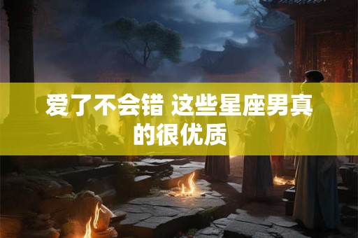 爱了不会错 这些星座男真的很优质