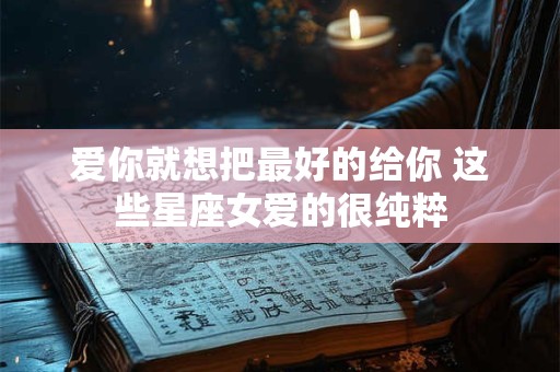 爱你就想把最好的给你 这些星座女爱的很纯粹