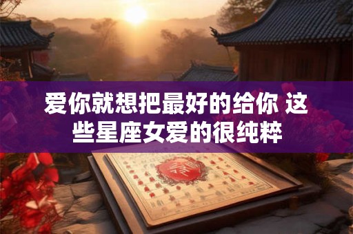 爱你就想把最好的给你 这些星座女爱的很纯粹