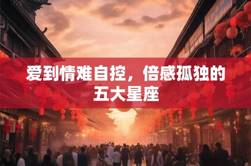爱到情难自控，倍感孤独的五大星座