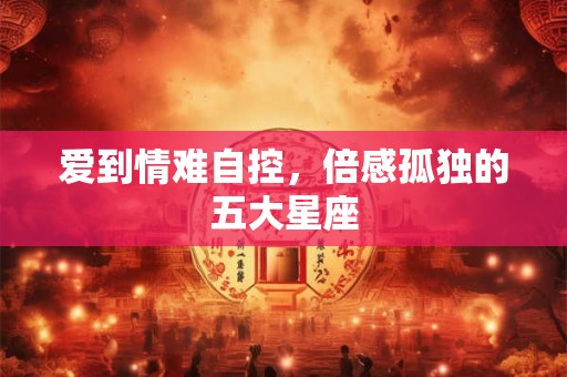 爱到情难自控，倍感孤独的五大星座