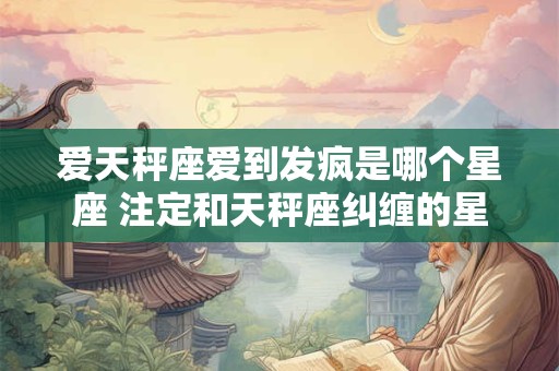 详细阅读:爱天秤座爱到发疯是哪个星座 注定和天秤座纠缠的星座 爱天秤座爱到发疯是哪个星座 注定和天秤座纠缠的星座