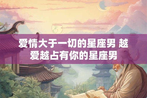 爱情大于一切的星座男 越爱越占有你的星座男