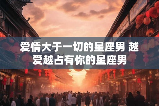 爱情大于一切的星座男 越爱越占有你的星座男