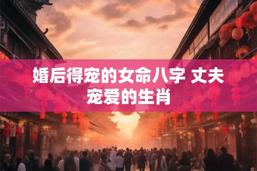 婚后得宠的女命八字 丈夫宠爱的生肖