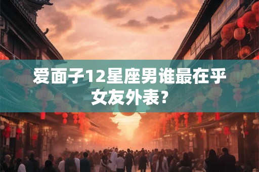 爱面子12星座男谁最在乎女友外表？