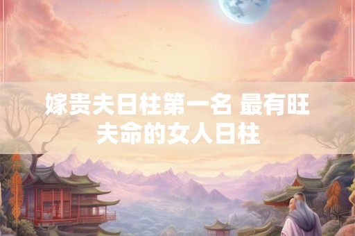 嫁贵夫日柱第一名 最有旺夫命的女人日柱