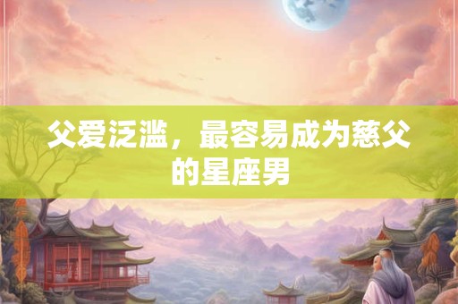 父爱泛滥，最容易成为慈父的星座男